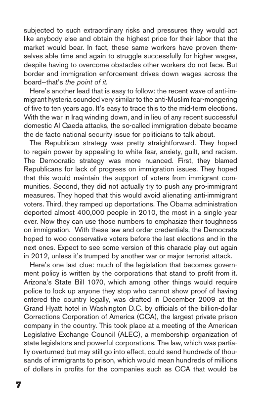 subjected to such extraordinary risks and pressures they would act like anybody else and obtain the highest price for their labor that the market would bear. In fact, these same workers have proven them- selves able time and again to struggle successfuly for higher wages, despite having to overcome obstacles other workers do ot face. But border and immigration enforcement drives down wages across the board-that’s the point of it  Here’s another lead that is easy to follow: the recent wave of anti-im- migrant hysteria sounded very similar to the anti-Muslim fear-mongering of five to ten years ago. Its easy to trace this to the mid-term elections. With the war in Iraq winding down, and in lieu of any recent successful domestic Al Qaeda attacks, the so-called immigration debate became the de facto national security issue for politicians to talk about.  The Republican strategy was pretty straightforward. They hoped to regain power by appealing to white fear, anxiety, guilt, and racism. The Democratic strategy was more nuanced. First, they blamed Republicans for lack of progress on immigration issues. They hoped that this would maintain the support of voters from immigrant com- munities. Second, they did not actually try to push any pro-immigrant measures. They hoped that this would avoid alienating anti-immigrant voters. Third, they ramped up deportations. The Obama administration deported almost 400,000 people in 2010, the most in a single year ever. Now they can use those numbers to emphasize their toughness on immigration. With these law and order credentials, the Democrats hoped to woo conservative voters before the last elections and in the next ones. Expect to see some version of this charade play out again in 2012, unless i’s trumped by another war or major terrorist attack.  Here’s one last clue: much of the legislation that becomes govern- ment policy is written by the corporations that stand to profit from it. Arizona’s State Bill 1070, which among other things would require police to lock up anyone they stop who cannot show proof of having entered the country legally, was drafted in December 2009 at the Grand Hyatt hotel in Washington D.C. by officials of the billion-dollar Corrections Corporation of America (CCA), the largest private prison company in the country. This took place at a meeting of the American Legislative Exchange Council (ALEC), a membership organization of state legislators and powerful corporations. The law, which was partia- lly overturned but may still o into effect, could send hundreds of thou- sands of immigrants to prison, which would mean hundreds of millions of dollars in profits for the companies such as CCA that would be  7 
